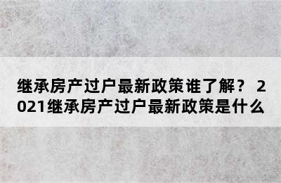 继承房产过户最新政策谁了解？ 2021继承房产过户最新政策是什么